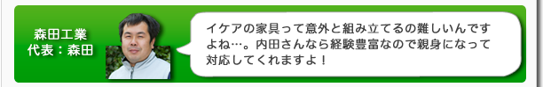 森田工業代表:森田 イケアの家具って意外と組み立てるのが難しいんですよね…。内田さんなら経験豊富なので親身になって対応してくれますよ!