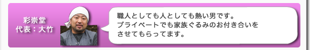彩崇堂代表:大竹 職人としても人としても熱い男です。プライベートでも家族ぐるみのお付き合いをさせてもらってます。