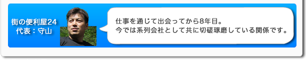 街の便利屋24代表:守山 仕事を通じて出会ってから8年目。今では系列会社として共に切磋琢磨している関係です。