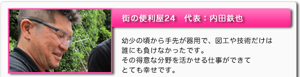 街の便利屋24 代表:内田鉄也 幼少の頃から手先が器用で、図工や技術だけは誰にも負けなかったです。その得意な分野を活かせる仕事ができてとても幸せです。