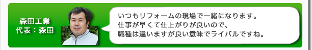 森田工業代表:森田 いつもリフォームの現場で一緒になります。仕事が早くて仕上がりが良いので、職種は違いますが良い意味でライバルですね。