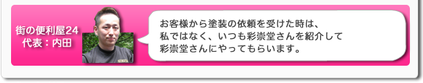 街の便利屋24代表:内田 お客様から塗装の依頼を受けた時は、私ではなく、いつも彩崇堂さんを紹介して彩崇堂さんにやってもらいます。