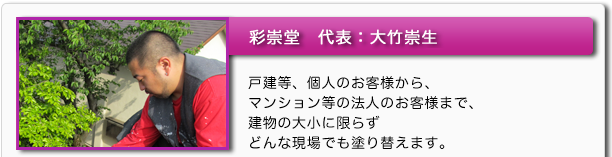 彩崇堂 代表:大竹崇生 戸建等、個人のお客様から、マンション等の法人のお客様まで、建物の大小に限らずどんな現場でも塗り替えます。