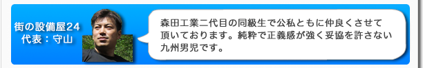 街の設備屋24代表:守山 森田工業二代目の同級生で公私ともに仲良くさせて頂いております。純粋で正義感が強く妥協を許さない九州男児です。
