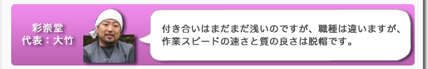 彩崇堂代表:大竹 付き合いはまだまだ浅いのですが、職種は違いますが、作業スピードの速さと質の良さは脱帽です。