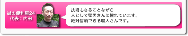街の便利屋24代表:内田 技術もさることながら人として猛男さんに憧れています。絶対信頼できる職人さんです。