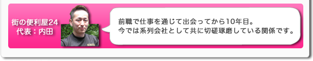 街の便利屋24代表:内田 前職では仕事を通じて出会ってから10年目。今では系列会社として共に切磋琢磨している関係です。