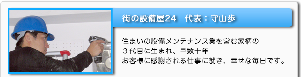 街の設備屋24 代表:守山歩 住まいの設備メンテナンス業を営む家柄の3代目に生まれ、早数十年 お客様に感謝される仕事に就き、幸せな毎日です。